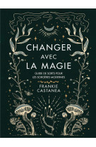 Changer avec la magie - guide de sorts pour les sorcieres modernes