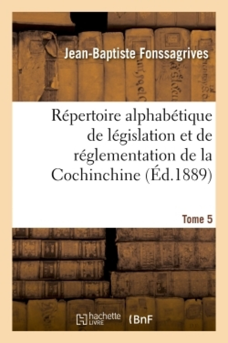 Répertoire alphabétique de législation et de réglementation de la Cochinchine. T5 - Jean-Baptiste Fonssagrives, Laffont Laffont - HACHETTE BNF