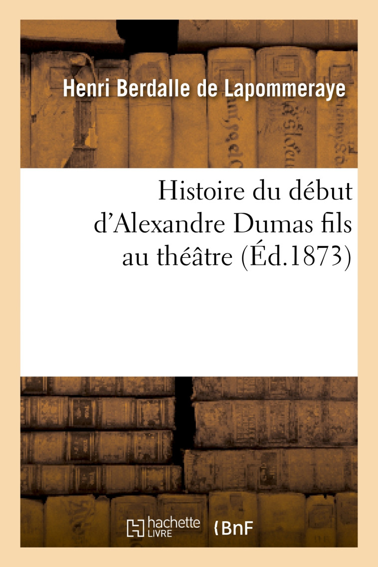 Histoire du début d'Alexandre Dumas fils au théâtre, ou les Tribulations de la Dame aux camélias - Henri Lapommeraye (Berdalle de) - HACHETTE BNF